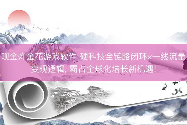 现金炸金花游戏软件 硬科技全链路闭环×一线流量变现逻辑， 霸占全球化增长新机遇!