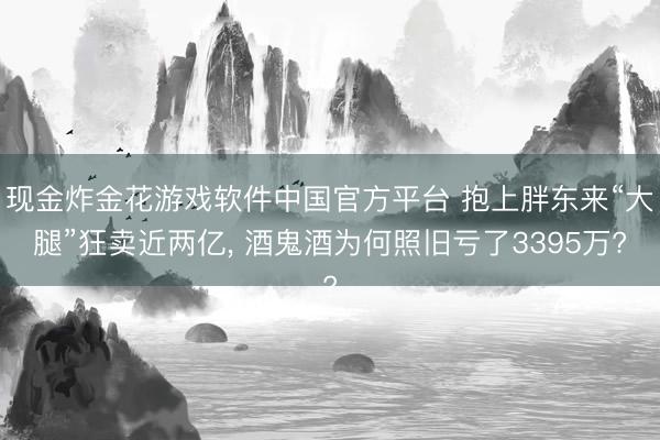 现金炸金花游戏软件中国官方平台 抱上胖东来“大腿”狂卖近两亿, 酒鬼酒为何照旧亏了3395万?