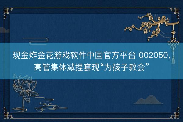 现金炸金花游戏软件中国官方平台 002050,高管集体减捏套现“为孩子教会”