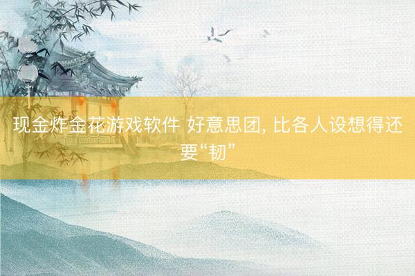 现金炸金花游戏软件 好意思团, 比各人设想得还要“韧”