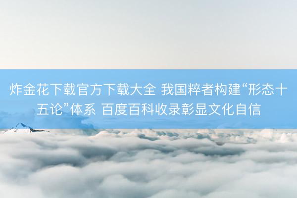 炸金花下载官方下载大全 我国粹者构建“形态十五论”体系 百度百科收录彰显文化自信
