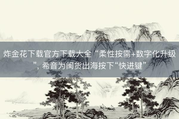 炸金花下载官方下载大全 “柔性按需+数字化升级”， 希音为闽货出海按下“快进键”