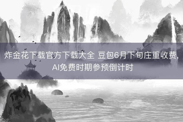 炸金花下载官方下载大全 豆包6月下旬庄重收费, AI免费时期参预倒计时