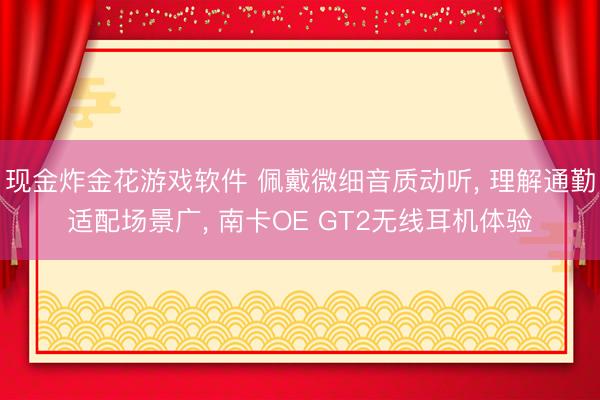 现金炸金花游戏软件 佩戴微细音质动听， 理解通勤适配场景广， 南卡OE GT2无线耳机体验