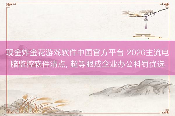 现金炸金花游戏软件中国官方平台 2026主流电脑监控软件清点， 超等眼成企业办公科罚优选