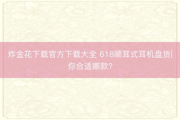 炸金花下载官方下载大全 618顺耳式耳机盘货|你合适哪款?
