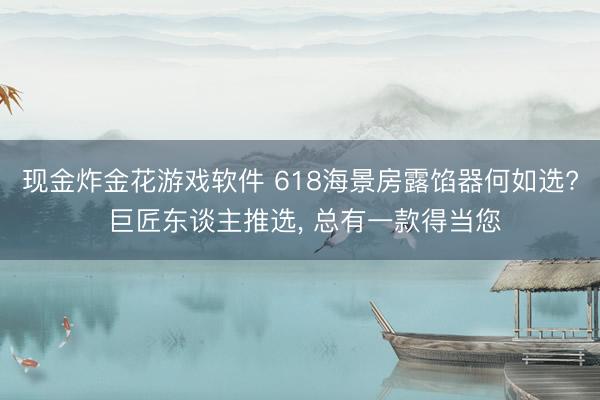 现金炸金花游戏软件 618海景房露馅器何如选? 巨匠东谈主推选， 总有一款得当您