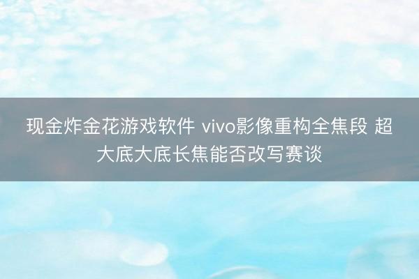 现金炸金花游戏软件 vivo影像重构全焦段 超大底大底长焦能否改写赛谈