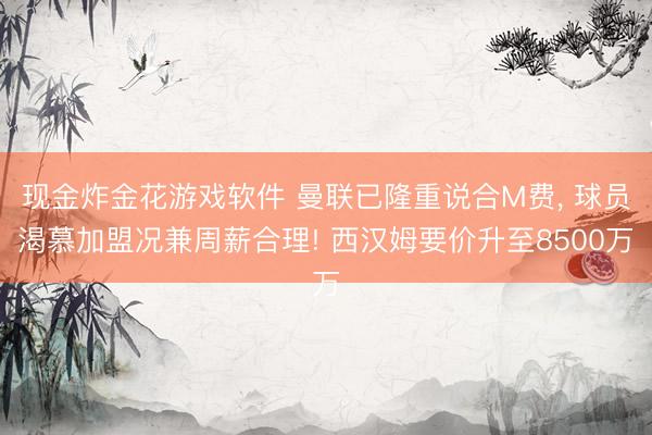 现金炸金花游戏软件 曼联已隆重说合M费， 球员渴慕加盟况兼周薪合理! 西汉姆要价升至8500万