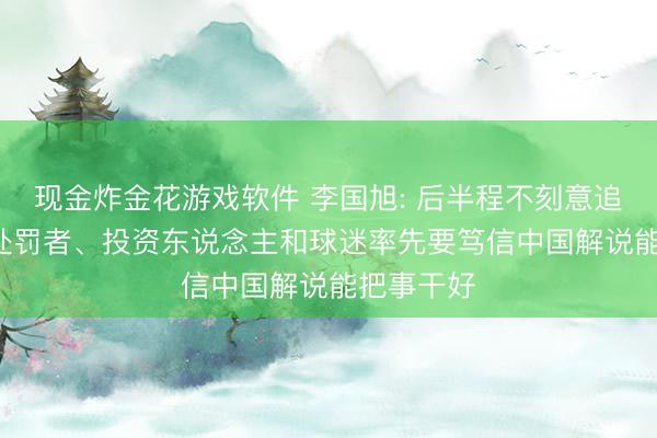 现金炸金花游戏软件 李国旭: 后半程不刻意追求排名， 处罚者、投资东说念主和球迷率先要笃信中国解说能把事干好