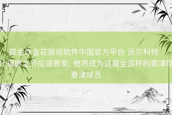 现金炸金花游戏软件中国官方平台 沃尔科特: 拉什福德全齐应该首发， 他将成为这届全国杯的要津球员
