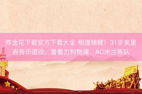 炸金花下载官方下载大全 相逢锦鲤！31岁奥里吉告示退役，曾着力利物浦、AC米兰等队