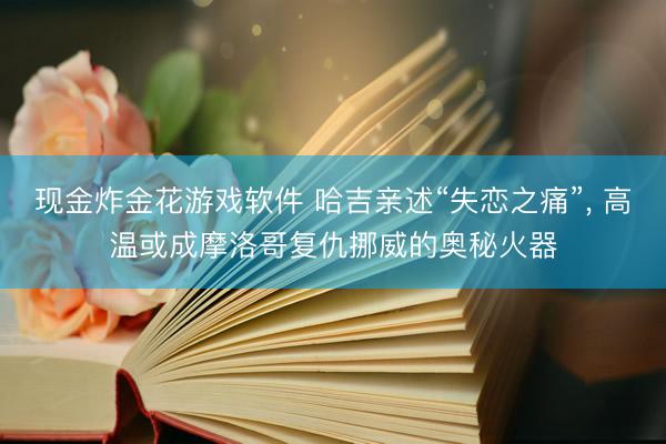 现金炸金花游戏软件 哈吉亲述“失恋之痛”， 高温或成摩洛哥复仇挪威的奥秘火器
