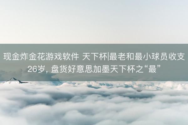 现金炸金花游戏软件 天下杯|最老和最小球员收支26岁， 盘货好意思加墨天下杯之“最”