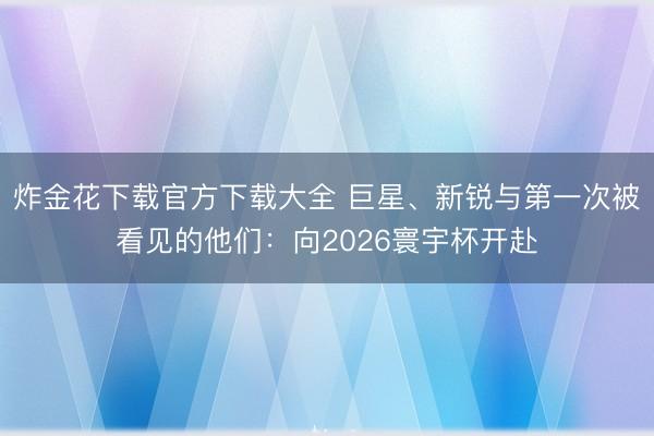 炸金花下载官方下载大全 巨星、新锐与第一次被看见的他们：向2026寰宇杯开赴