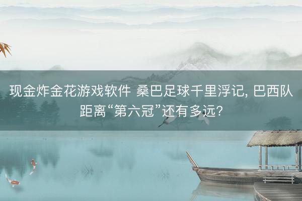 现金炸金花游戏软件 桑巴足球千里浮记， 巴西队距离“第六冠”还有多远?