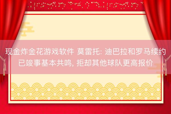 现金炸金花游戏软件 莫雷托: 迪巴拉和罗马续约已竣事基本共鸣， 拒却其他球队更高报价