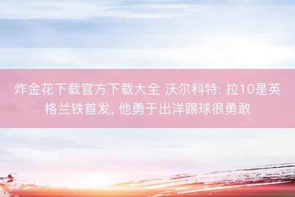 炸金花下载官方下载大全 沃尔科特: 拉10是英格兰铁首发， 他勇于出洋踢球很勇敢