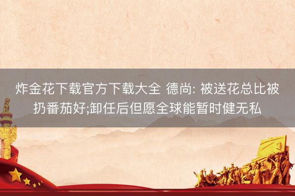 炸金花下载官方下载大全 德尚: 被送花总比被扔番茄好;卸任后但愿全球能暂时健无私