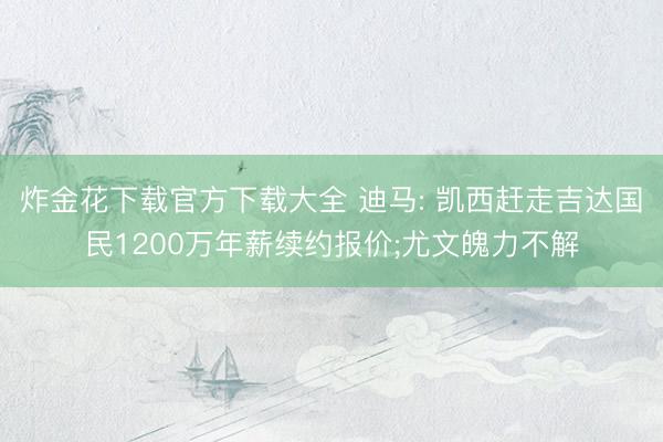 炸金花下载官方下载大全 迪马: 凯西赶走吉达国民1200万年薪续约报价;尤文魄力不解