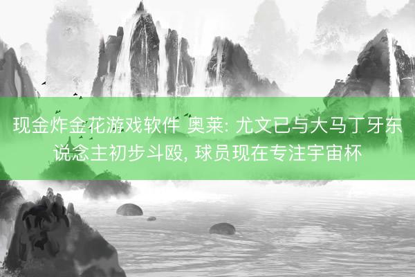 现金炸金花游戏软件 奥莱: 尤文已与大马丁牙东说念主初步斗殴， 球员现在专注宇宙杯