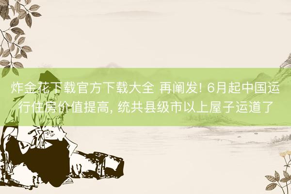 炸金花下载官方下载大全 再阐发! 6月起中国运行住房价值提高, 统共县级市以上屋子运道了