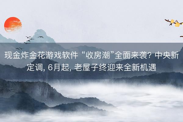 现金炸金花游戏软件 “收房潮”全面来袭? 中央新定调, 6月起, 老屋子终迎来全新机遇