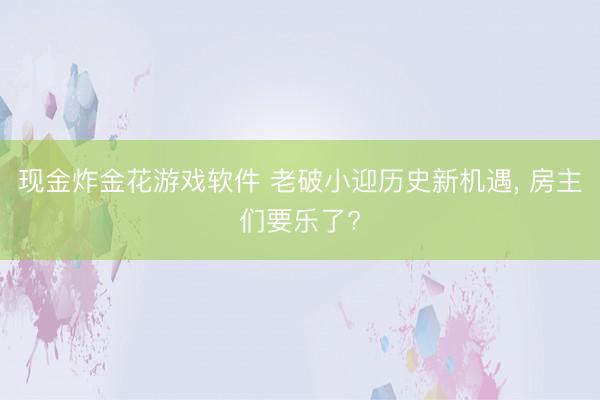 现金炸金花游戏软件 老破小迎历史新机遇, 房主们要乐了?