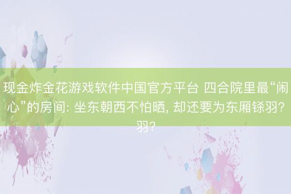 现金炸金花游戏软件中国官方平台 四合院里最“闹心”的房间: 坐东朝西不怕晒, 却还要为东厢铩羽?