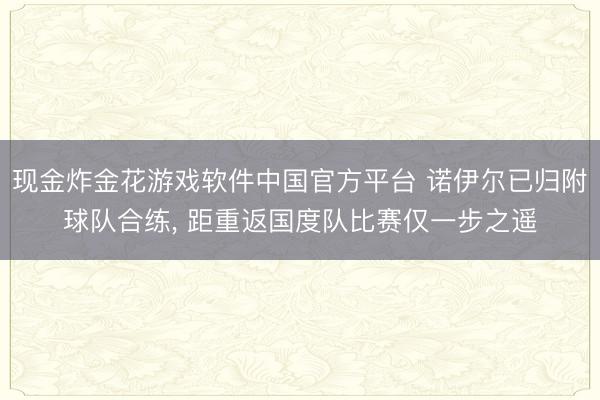 现金炸金花游戏软件中国官方平台 诺伊尔已归附球队合练， 距重返国度队比赛仅一步之遥