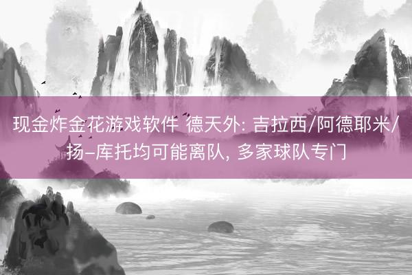 现金炸金花游戏软件 德天外: 吉拉西/阿德耶米/扬-库托均可能离队， 多家球队专门