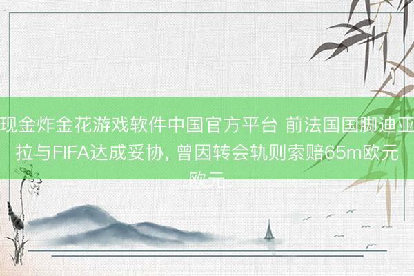 现金炸金花游戏软件中国官方平台 前法国国脚迪亚拉与FIFA达成妥协, 曾因转会轨则索赔65m欧元