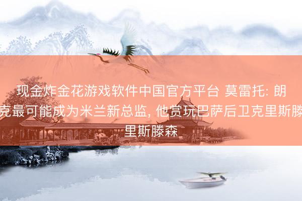 现金炸金花游戏软件中国官方平台 莫雷托: 朗尼克最可能成为米兰新总监, 他赏玩巴萨后卫克里斯滕森