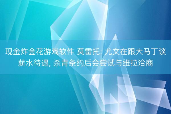 现金炸金花游戏软件 莫雷托: 尤文在跟大马丁谈薪水待遇， 杀青条约后会尝试与维拉洽商