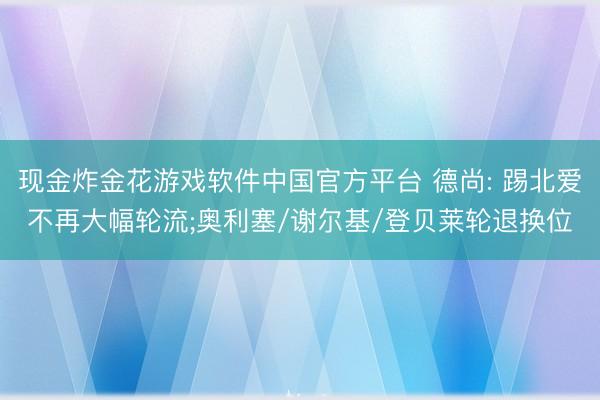 现金炸金花游戏软件中国官方平台 德尚: 踢北爱不再大幅轮流;奥利塞/谢尔基/登贝莱轮退换位
