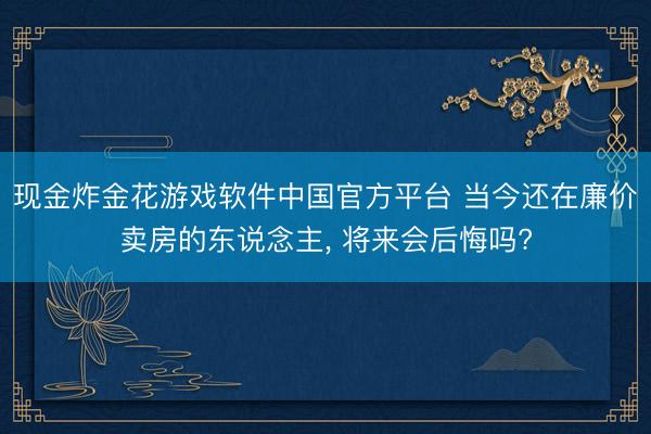 现金炸金花游戏软件中国官方平台 当今还在廉价卖房的东说念主， 将来会后悔吗?