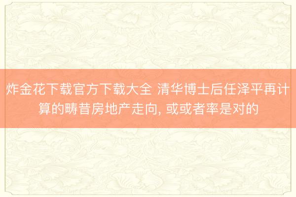 炸金花下载官方下载大全 清华博士后任泽平再计算的畴昔房地产走向， 或或者率是对的