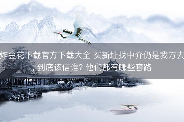 炸金花下载官方下载大全 买新址找中介仍是我方去, 到底该信谁? 他们都有哪些套路