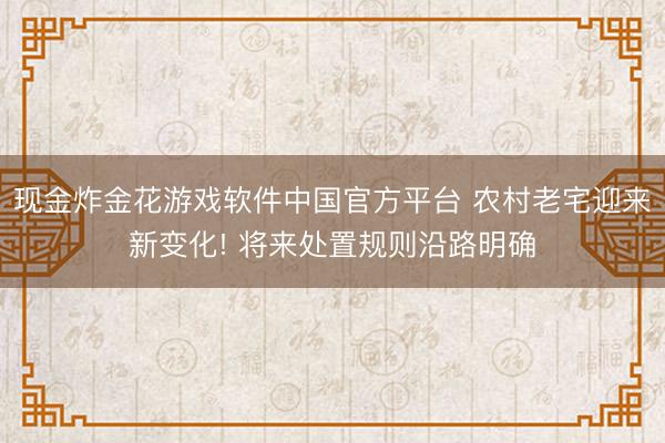 现金炸金花游戏软件中国官方平台 农村老宅迎来新变化! 将来处置规则沿路明确