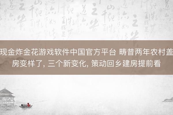 现金炸金花游戏软件中国官方平台 畴昔两年农村盖房变样了， 三个新变化， 策动回乡建房提前看