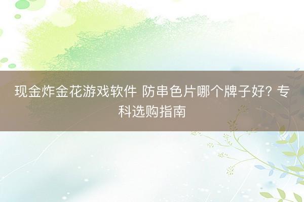 现金炸金花游戏软件 防串色片哪个牌子好? 专科选购指南