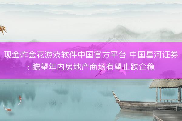 现金炸金花游戏软件中国官方平台 中国星河证券: 瞻望年内房地产商场有望止跌企稳