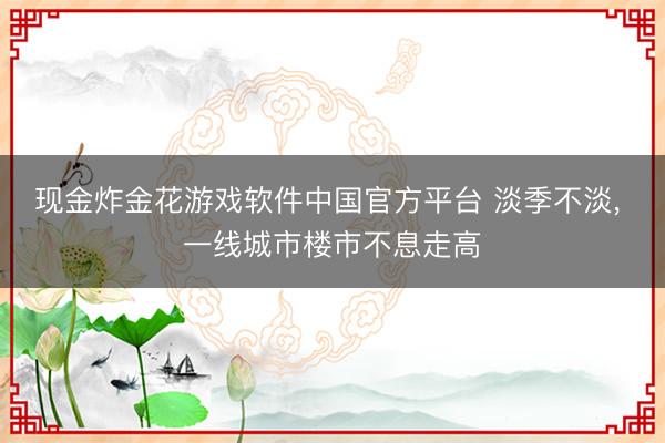 现金炸金花游戏软件中国官方平台 淡季不淡， 一线城市楼市不息走高