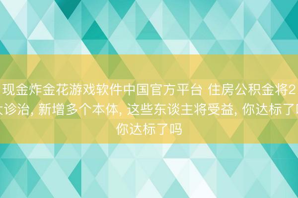 现金炸金花游戏软件中国官方平台 住房公积金将2大诊治， 新增多个本体， 这些东谈主将受益， 你达标了吗