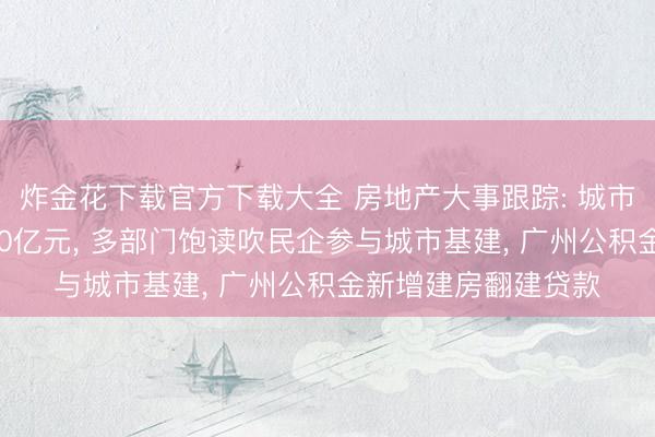 炸金花下载官方下载大全 房地产大事跟踪: 城市更新专项资金达970亿元， 多部门饱读吹民企参与城市基建， 广州公积金新增建房翻建贷款
