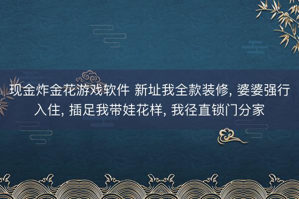 现金炸金花游戏软件 新址我全款装修， 婆婆强行入住， 插足我带娃花样， 我径直锁门分家
