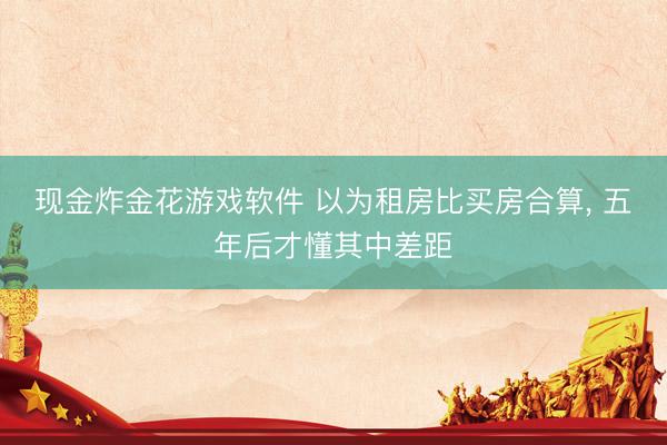 现金炸金花游戏软件 以为租房比买房合算， 五年后才懂其中差距