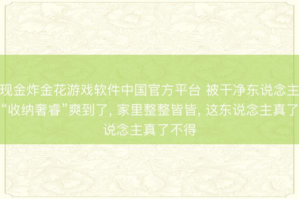 现金炸金花游戏软件中国官方平台 被干净东说念主家的“收纳奢睿”爽到了， 家里整整皆皆， 这东说念主真了不得