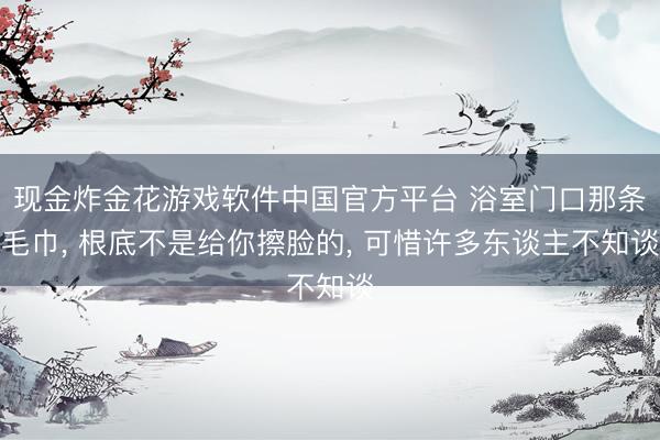 现金炸金花游戏软件中国官方平台 浴室门口那条毛巾， 根底不是给你擦脸的， 可惜许多东谈主不知谈