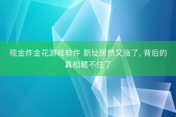 现金炸金花游戏软件 新址居然又涨了, 背后的真相藏不住了